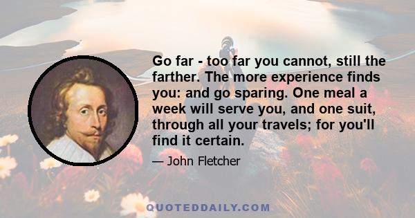 Go far - too far you cannot, still the farther. The more experience finds you: and go sparing. One meal a week will serve you, and one suit, through all your travels; for you'll find it certain.