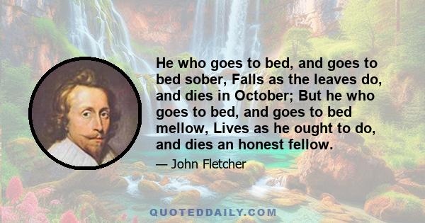 He who goes to bed, and goes to bed sober, Falls as the leaves do, and dies in October; But he who goes to bed, and goes to bed mellow, Lives as he ought to do, and dies an honest fellow.