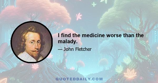 I find the medicine worse than the malady.