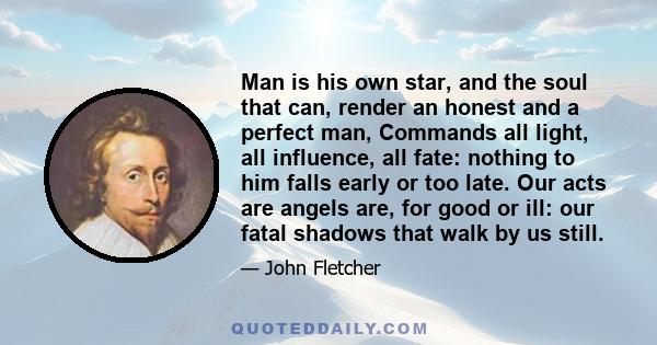 Man is his own star, and the soul that can, render an honest and a perfect man, Commands all light, all influence, all fate: nothing to him falls early or too late. Our acts are angels are, for good or ill: our fatal