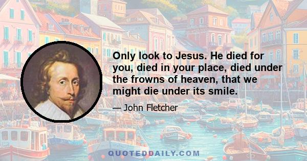 Only look to Jesus. He died for you, died in your place, died under the frowns of heaven, that we might die under its smile. Regard neither unbelief nor doubt. Fear neither sin nor hell. Choose neither life nor death.