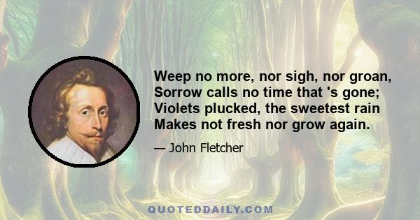 Weep no more, nor sigh, nor groan, Sorrow calls no time that 's gone; Violets plucked, the sweetest rain Makes not fresh nor grow again.