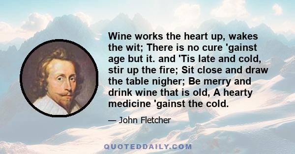 Wine works the heart up, wakes the wit; There is no cure 'gainst age but it. and 'Tis late and cold, stir up the fire; Sit close and draw the table nigher; Be merry and drink wine that is old, A hearty medicine 'gainst