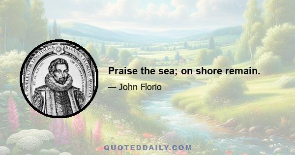 Praise the sea; on shore remain.