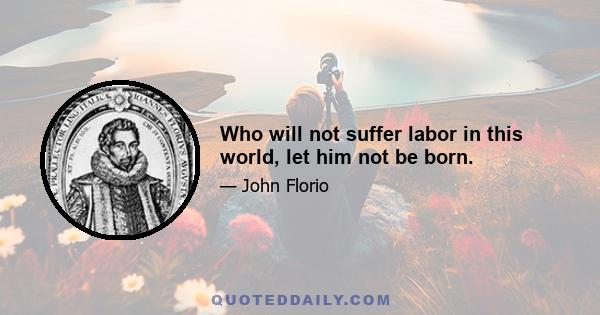 Who will not suffer labor in this world, let him not be born.