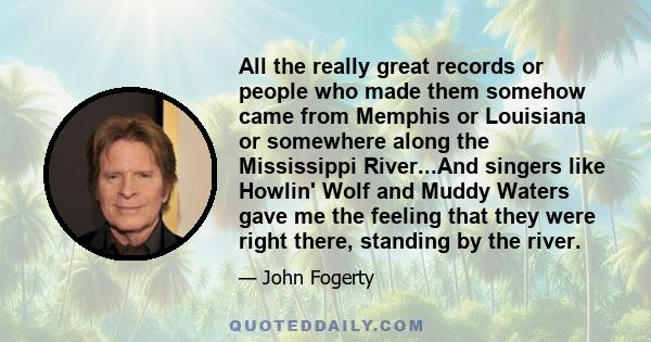 All the really great records or people who made them somehow came from Memphis or Louisiana or somewhere along the Mississippi River...And singers like Howlin' Wolf and Muddy Waters gave me the feeling that they were