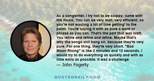 As a songwriter, I try not to be sloppy; same with the music. You can be very lean, very efficient, so you're not wasting a lot of time getting' to the point. You're saying it with as pure a word or phrase as you can.