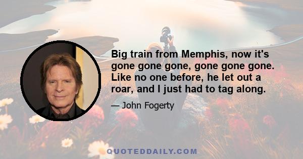 Big train from Memphis, now it's gone gone gone, gone gone gone. Like no one before, he let out a roar, and I just had to tag along.