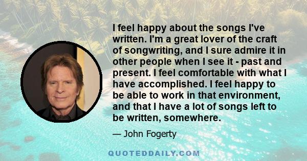 I feel happy about the songs I've written. I'm a great lover of the craft of songwriting, and I sure admire it in other people when I see it - past and present. I feel comfortable with what I have accomplished. I feel