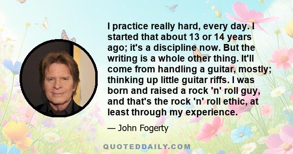 I practice really hard, every day. I started that about 13 or 14 years ago; it's a discipline now. But the writing is a whole other thing. It'll come from handling a guitar, mostly; thinking up little guitar riffs. I