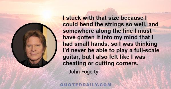 I stuck with that size because I could bend the strings so well, and somewhere along the line I must have gotten it into my mind that I had small hands, so I was thinking I'd never be able to play a full-scale guitar,