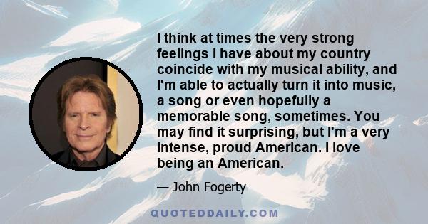 I think at times the very strong feelings I have about my country coincide with my musical ability, and I'm able to actually turn it into music, a song or even hopefully a memorable song, sometimes. You may find it