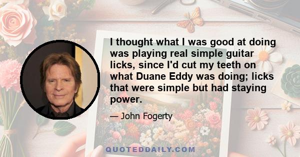 I thought what I was good at doing was playing real simple guitar licks, since I'd cut my teeth on what Duane Eddy was doing; licks that were simple but had staying power.