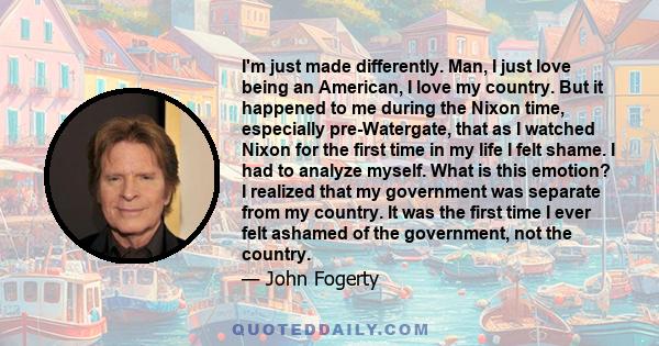 I'm just made differently. Man, I just love being an American, I love my country. But it happened to me during the Nixon time, especially pre-Watergate, that as I watched Nixon for the first time in my life I felt