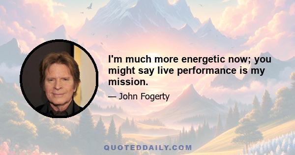 I'm much more energetic now; you might say live performance is my mission.