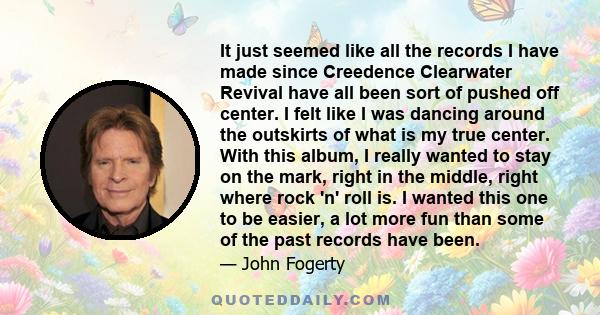 It just seemed like all the records I have made since Creedence Clearwater Revival have all been sort of pushed off center. I felt like I was dancing around the outskirts of what is my true center. With this album, I