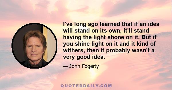 I've long ago learned that if an idea will stand on its own, it'll stand having the light shone on it. But if you shine light on it and it kind of withers, then it probably wasn't a very good idea.