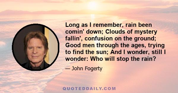 Long as I remember, rain been comin' down; Clouds of mystery fallin', confusion on the ground; Good men through the ages, trying to find the sun; And I wonder, still I wonder: Who will stop the rain?