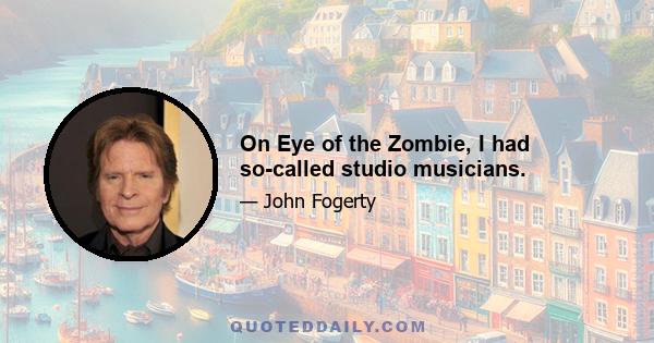 On Eye of the Zombie, I had so-called studio musicians.