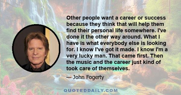 Other people want a career or success because they think that will help them find their personal life somewhere. I've done it the other way around. What I have is what everybody else is looking for. I know I've got it