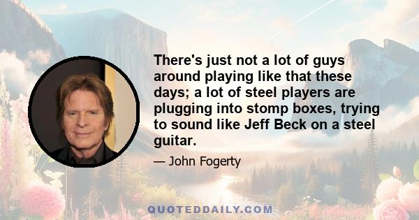 There's just not a lot of guys around playing like that these days; a lot of steel players are plugging into stomp boxes, trying to sound like Jeff Beck on a steel guitar.