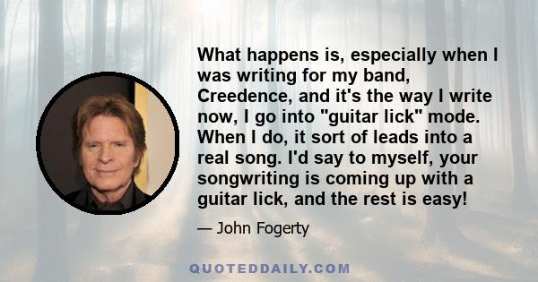 What happens is, especially when I was writing for my band, Creedence, and it's the way I write now, I go into guitar lick mode. When I do, it sort of leads into a real song. I'd say to myself, your songwriting is