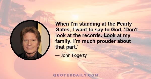 When I'm standing at the Pearly Gates, I want to say to God, 'Don't look at the records. Look at my family. I'm much prouder about that part.'