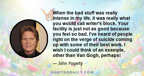 When the bad stuff was really intense in my life, it was really what you would call writer's block. Your facility is just not as good because you feel so bad. I've heard of people right on the verge of suicide coming up 