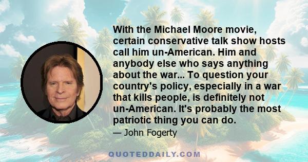 With the Michael Moore movie, certain conservative talk show hosts call him un-American. Him and anybody else who says anything about the war... To question your country's policy, especially in a war that kills people,