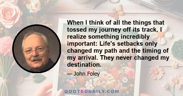 When I think of all the things that tossed my journey off its track, I realize something incredibly important: Life's setbacks only changed my path and the timing of my arrival. They never changed my destination.