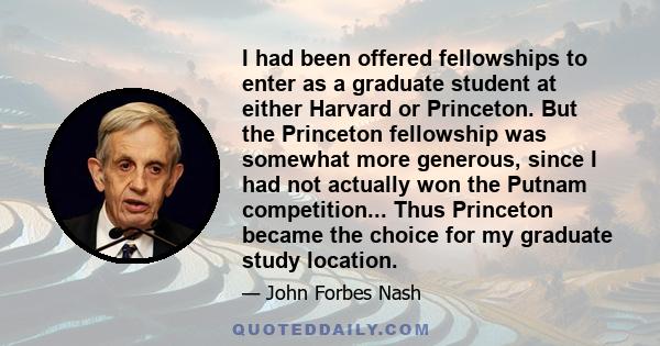 I had been offered fellowships to enter as a graduate student at either Harvard or Princeton. But the Princeton fellowship was somewhat more generous, since I had not actually won the Putnam competition... Thus