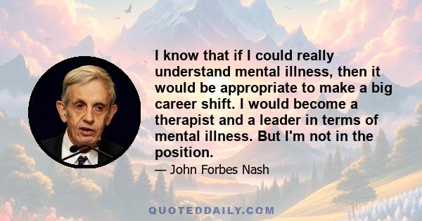 I know that if I could really understand mental illness, then it would be appropriate to make a big career shift. I would become a therapist and a leader in terms of mental illness. But I'm not in the position.