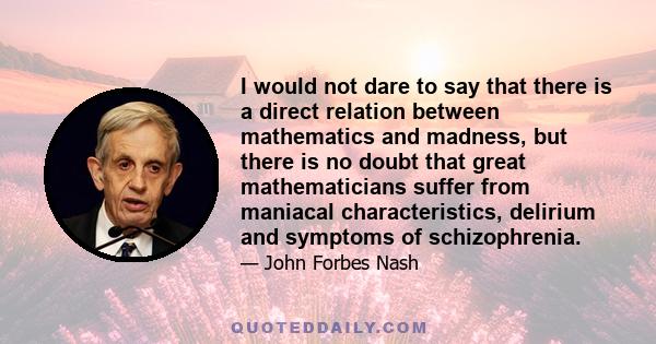 I would not dare to say that there is a direct relation between mathematics and madness, but there is no doubt that great mathematicians suffer from maniacal characteristics, delirium and symptoms of schizophrenia.