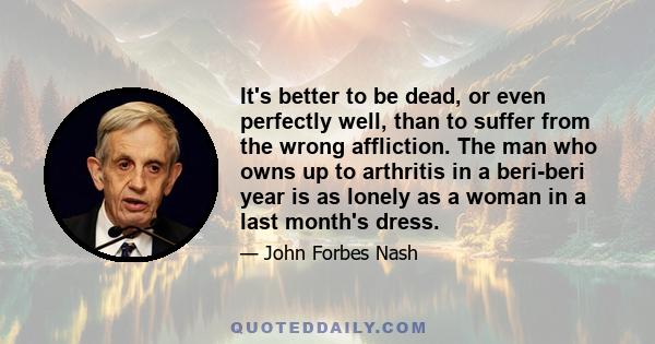 It's better to be dead, or even perfectly well, than to suffer from the wrong affliction. The man who owns up to arthritis in a beri-beri year is as lonely as a woman in a last month's dress.