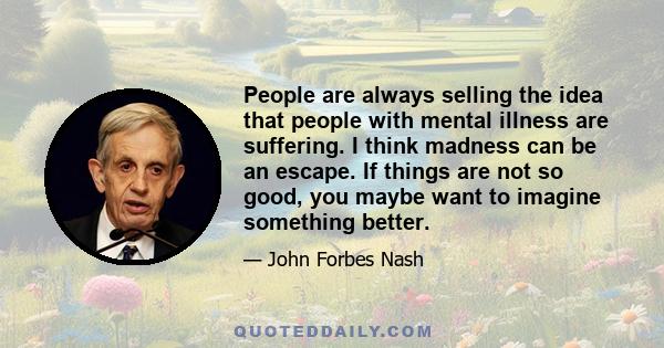 People are always selling the idea that people with mental illness are suffering. I think madness can be an escape. If things are not so good, you maybe want to imagine something better.