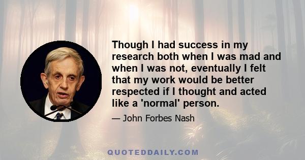 Though I had success in my research both when I was mad and when I was not, eventually I felt that my work would be better respected if I thought and acted like a 'normal' person.