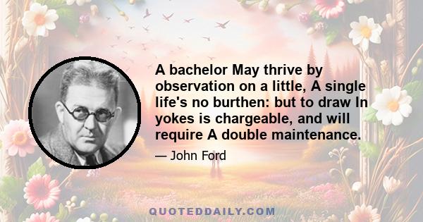 A bachelor May thrive by observation on a little, A single life's no burthen: but to draw In yokes is chargeable, and will require A double maintenance.