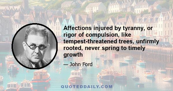 Affections injured by tyranny, or rigor of compulsion, like tempest-threatened trees, unfirmly rooted, never spring to timely growth