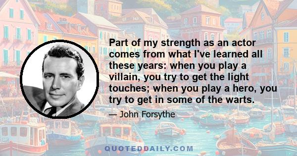 Part of my strength as an actor comes from what I've learned all these years: when you play a villain, you try to get the light touches; when you play a hero, you try to get in some of the warts.