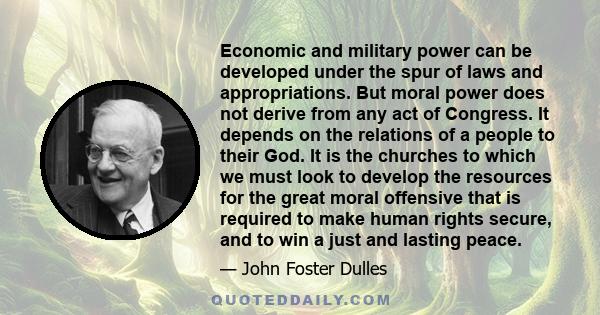 Economic and military power can be developed under the spur of laws and appropriations. But moral power does not derive from any act of Congress. It depends on the relations of a people to their God. It is the churches