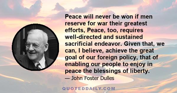 Peace will never be won if men reserve for war their greatest efforts, Peace, too, requires well-directed and sustained sacrificial endeavor. Given that, we can, I believe, achieve the great goal of our foreign policy,