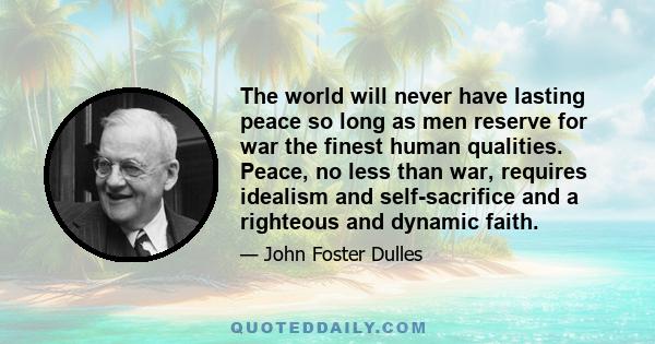 The world will never have lasting peace so long as men reserve for war the finest human qualities. Peace, no less than war, requires idealism and self-sacrifice and a righteous and dynamic faith.