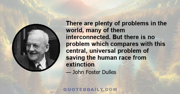 There are plenty of problems in the world, many of them interconnected. But there is no problem which compares with this central, universal problem of saving the human race from extinction