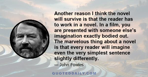 Another reason I think the novel will survive is that the reader has to work in a novel. In a film, you are presented with someone else's imagination exactly bodied out. The marvelous thing about a novel is that every