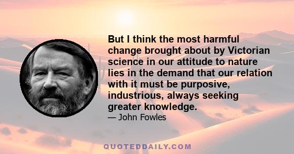 But I think the most harmful change brought about by Victorian science in our attitude to nature lies in the demand that our relation with it must be purposive, industrious, always seeking greater knowledge.