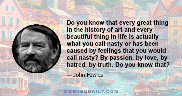 Do you know that every great thing in the history of art and every beautiful thing in life is actually what you call nasty or has been caused by feelings that you would call nasty? By passion, by love, by hatred, by