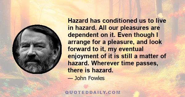 Hazard has conditioned us to live in hazard. All our pleasures are dependent on it. Even though I arrange for a pleasure, and look forward to it, my eventual enjoyment of it is still a matter of hazard. Wherever time