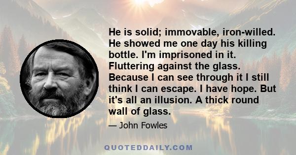 He is solid; immovable, iron-willed. He showed me one day his killing bottle. I'm imprisoned in it. Fluttering against the glass. Because I can see through it I still think I can escape. I have hope. But it's all an