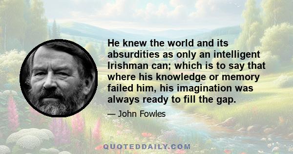 He knew the world and its absurdities as only an intelligent Irishman can; which is to say that where his knowledge or memory failed him, his imagination was always ready to fill the gap.