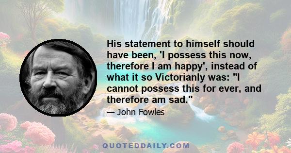 His statement to himself should have been, 'I possess this now, therefore I am happy', instead of what it so Victorianly was: I cannot possess this for ever, and therefore am sad.